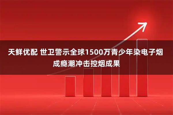 天鲜优配 世卫警示全球1500万青少年染电子烟 成瘾潮冲击控烟成果