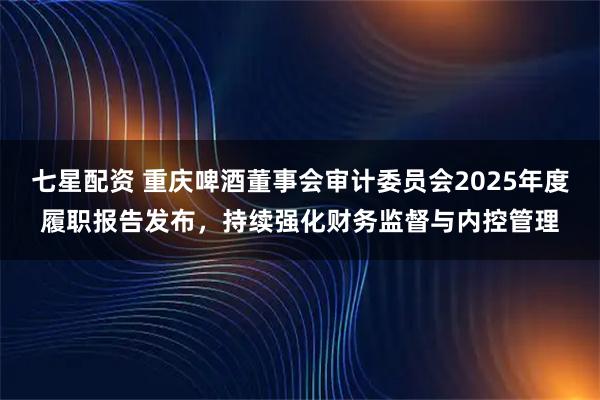 七星配资 重庆啤酒董事会审计委员会2025年度履职报告发布，持续强化财务监督与内控管理