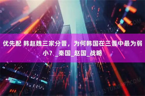 优先配 韩赵魏三家分晋，为何韩国在三晋中最为弱小？_秦国_赵国_战略