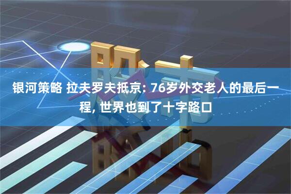 银河策略 拉夫罗夫抵京: 76岁外交老人的最后一程, 世界也到了十字路口