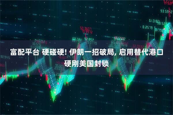 富配平台 硬碰硬! 伊朗一招破局, 启用替代港口硬刚美国封锁