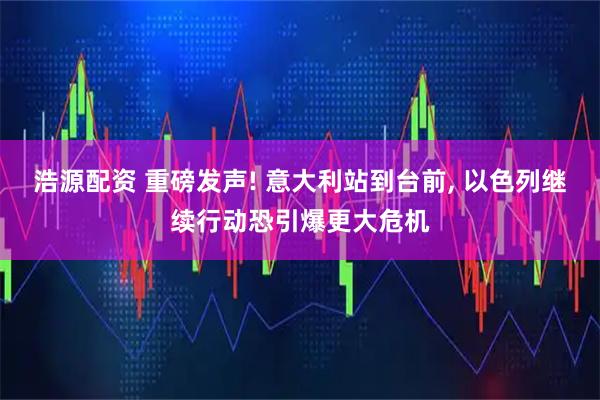 浩源配资 重磅发声! 意大利站到台前, 以色列继续行动恐引爆更大危机