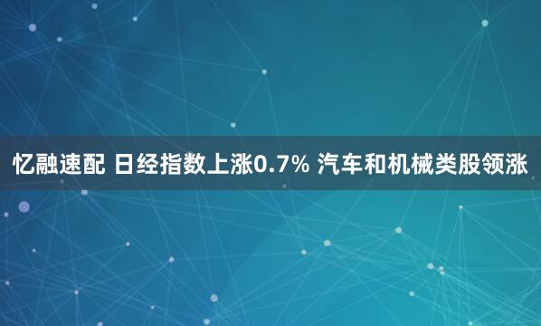 忆融速配 日经指数上涨0.7% 汽车和机械类股领涨