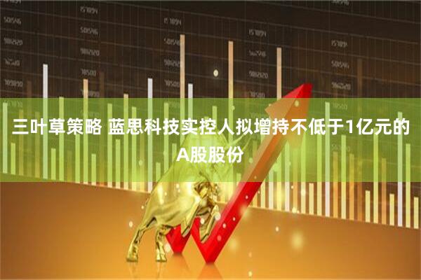 三叶草策略 蓝思科技实控人拟增持不低于1亿元的A股股份