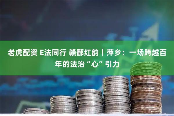 老虎配资 E法同行 赣鄱红韵｜萍乡：一场跨越百年的法治“心”引力