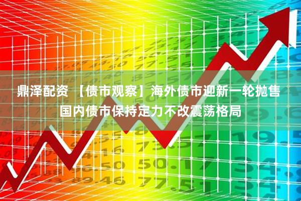 鼎泽配资 【债市观察】海外债市迎新一轮抛售 国内债市保持定力不改震荡格局