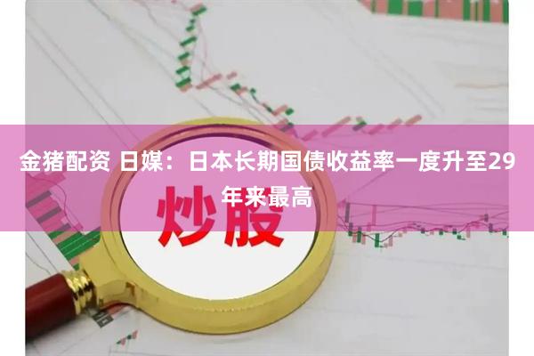 金猪配资 日媒：日本长期国债收益率一度升至29年来最高