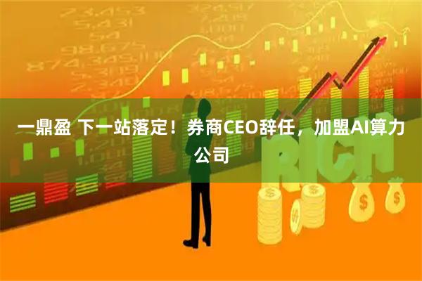 一鼎盈 下一站落定！券商CEO辞任，加盟AI算力公司