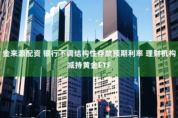金来源配资 银行下调结构性存款预期利率 理财机构减持黄金ETF