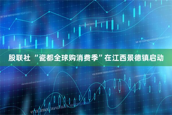 股联社 “瓷都全球购消费季”在江西景德镇启动