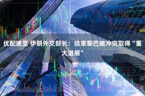 优配速至 伊朗外交部长：结束黎巴嫩冲突取得“重大进展”