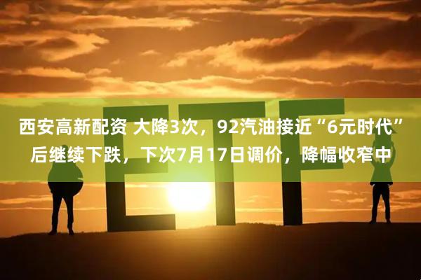 西安高新配资 大降3次，92汽油接近“6元时代”后继续下跌，下次7月17日调价，降幅收窄中
