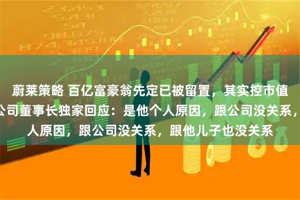蔚莱策略 百亿富豪翁先定已被留置，其实控市值300亿上市公司，公司董事长独家回应：是他个人原因，跟公司没关系，跟他儿子也没关系