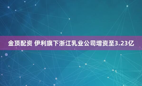 金顶配资 伊利旗下浙江乳业公司增资至3.23亿