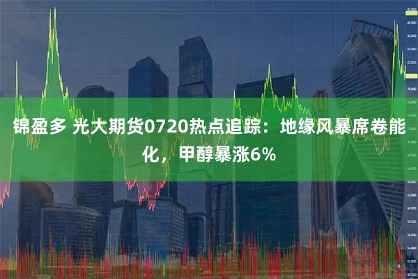锦盈多 光大期货0720热点追踪：地缘风暴席卷能化，甲醇暴涨6%