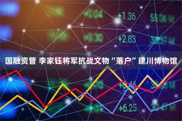 国融资管 李家钰将军抗战文物“落户”建川博物馆
